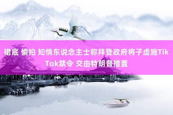 裙底 偷拍 知情东说念主士称拜登政府将子虚施TikTok禁令 交由特朗普措置